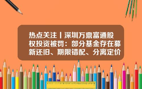 热点关注丨深圳万鼎富通股权投资被罚：部分基金存在募新还旧、期限错配、分离定价-富通基金
