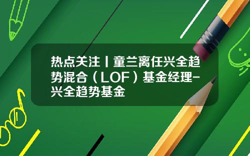 热点关注丨童兰离任兴全趋势混合（LOF）基金经理-兴全趋势基金