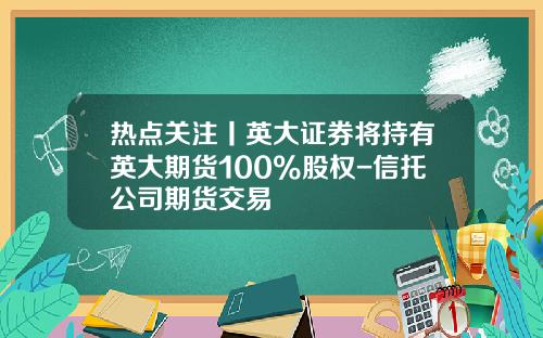 热点关注丨英大证券将持有英大期货100%股权-信托公司期货交易