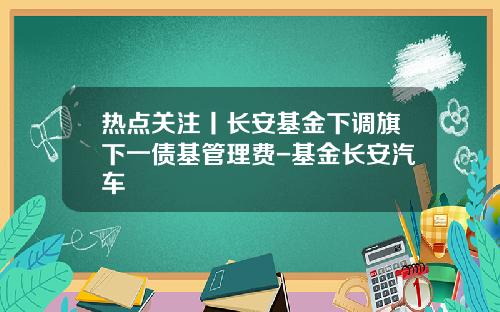 热点关注丨长安基金下调旗下一债基管理费-基金长安汽车