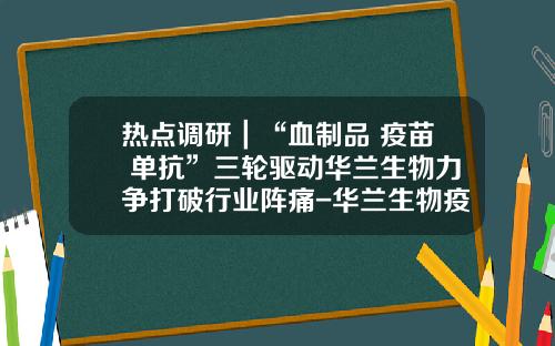 热点调研｜“血制品+疫苗+单抗”三轮驱动华兰生物力争打破行业阵痛-华兰生物疫苗有限公司