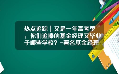 热点追踪｜又是一年高考季，你们追捧的基金经理又毕业于哪些学校？-著名基金经理