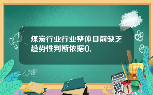 煤炭行业行业整体目前缺乏趋势性判断依据0.