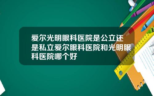 爱尔光明眼科医院是公立还是私立爱尔眼科医院和光明眼科医院哪个好