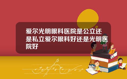 爱尔光明眼科医院是公立还是私立爱尔眼科好还是光明医院好