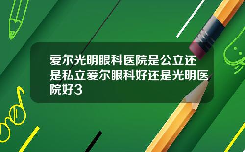 爱尔光明眼科医院是公立还是私立爱尔眼科好还是光明医院好3