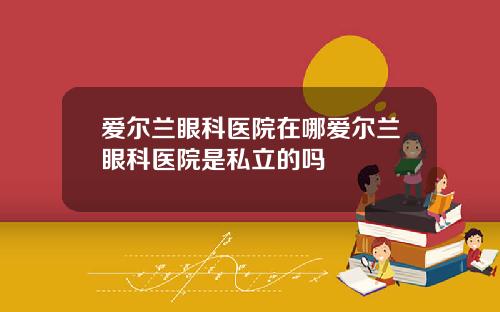 爱尔兰眼科医院在哪爱尔兰眼科医院是私立的吗