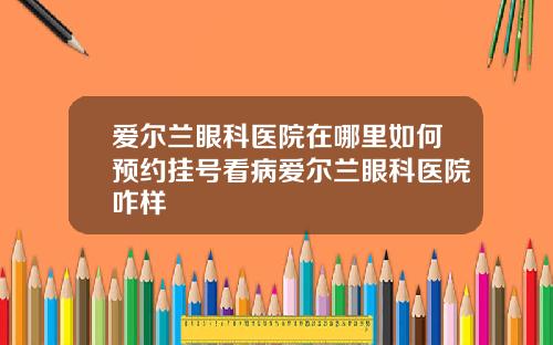 爱尔兰眼科医院在哪里如何预约挂号看病爱尔兰眼科医院咋样