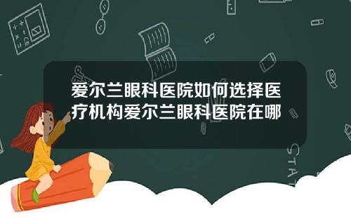 爱尔兰眼科医院如何选择医疗机构爱尔兰眼科医院在哪
