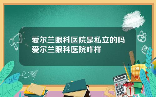 爱尔兰眼科医院是私立的吗爱尔兰眼科医院咋样