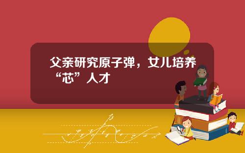 父亲研究原子弹，女儿培养“芯”人才