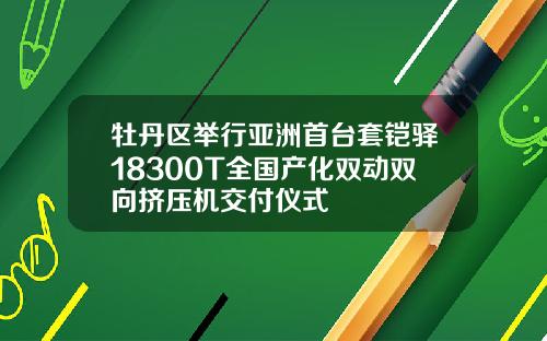 牡丹区举行亚洲首台套铠驿18300T全国产化双动双向挤压机交付仪式