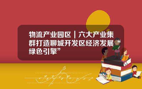 物流产业园区｜六大产业集群打造聊城开发区经济发展“绿色引擎”