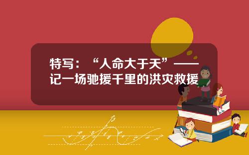 特写：“人命大于天”——记一场驰援千里的洪灾救援