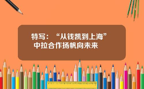 特写：“从钱凯到上海”  中拉合作扬帆向未来
