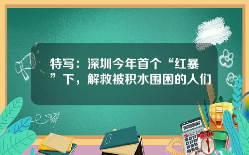 特写：深圳今年首个“红暴”下，解救被积水围困的人们