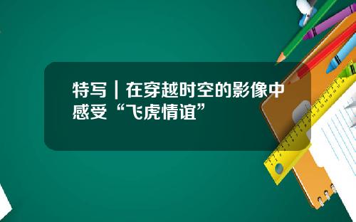 特写｜在穿越时空的影像中感受“飞虎情谊”