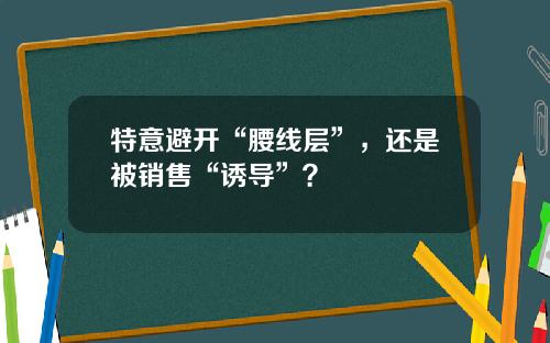 特意避开“腰线层”，还是被销售“诱导”？