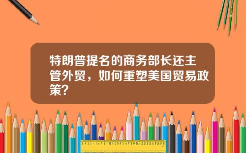 特朗普提名的商务部长还主管外贸，如何重塑美国贸易政策？