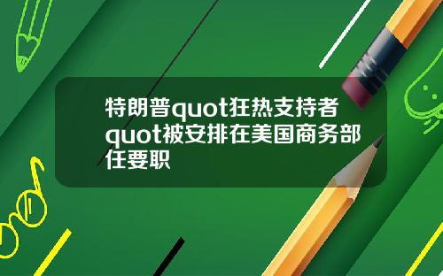 特朗普quot狂热支持者quot被安排在美国商务部任要职