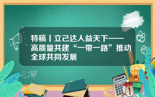 特稿丨立己达人益天下——高质量共建“一带一路”推动全球共同发展