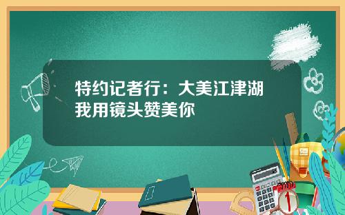 特约记者行：大美江津湖 我用镜头赞美你