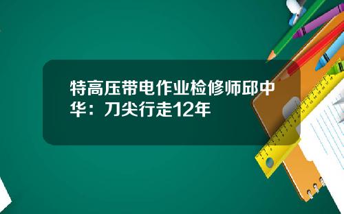 特高压带电作业检修师邱中华：刀尖行走12年