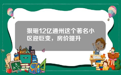 狠砸12亿通州这个著名小区迎巨变，房价提升