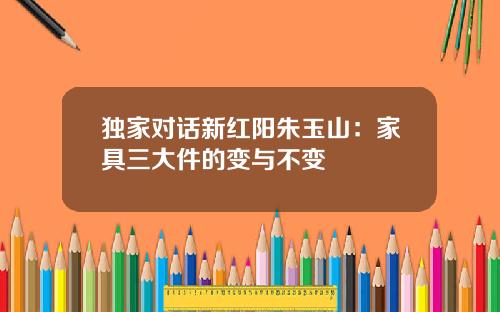 独家对话新红阳朱玉山：家具三大件的变与不变