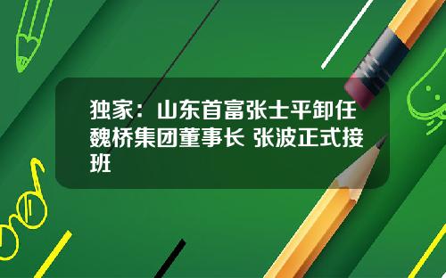 独家：山东首富张士平卸任魏桥集团董事长 张波正式接班