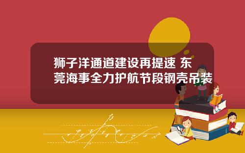 狮子洋通道建设再提速 东莞海事全力护航节段钢壳吊装
