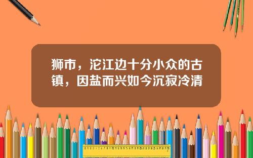 狮市，沱江边十分小众的古镇，因盐而兴如今沉寂冷清