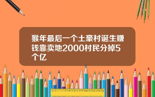 猴年最后一个土豪村诞生赚钱靠卖地2000村民分掉5个亿