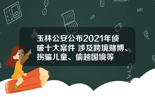 玉林公安公布2021年侦破十大案件 涉及跨境赌博、拐骗儿童、偷越国境等