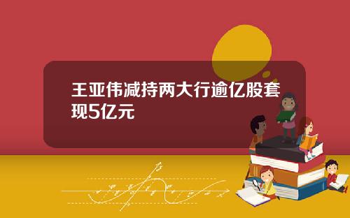 王亚伟减持两大行逾亿股套现5亿元