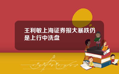 王利敏上海证券报大暴跌仍是上行中洗盘