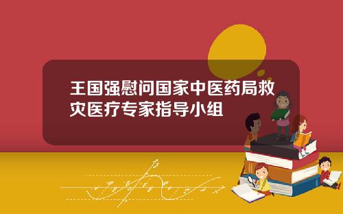 王国强慰问国家中医药局救灾医疗专家指导小组