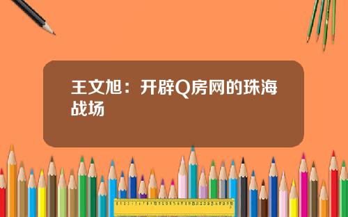 王文旭：开辟Q房网的珠海战场