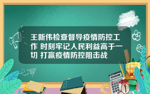 王新伟检查督导疫情防控工作 时刻牢记人民利益高于一切 打赢疫情防控阻击战