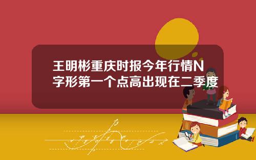 王明彬重庆时报今年行情N字形第一个点高出现在二季度