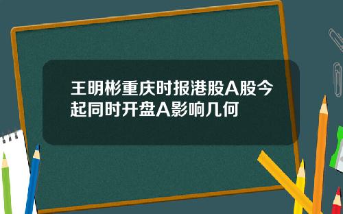 王明彬重庆时报港股A股今起同时开盘A影响几何