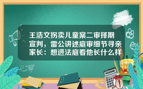 王浩文拐卖儿童案二审择期宣判，雷公讲述庭审细节寻亲家长：想进法庭看他长什么样