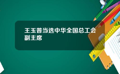 王玉普当选中华全国总工会副主席