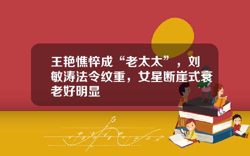 王艳憔悴成“老太太”，刘敏涛法令纹重，女星断崖式衰老好明显