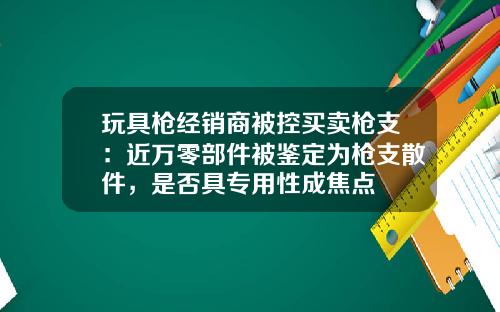 玩具枪经销商被控买卖枪支：近万零部件被鉴定为枪支散件，是否具专用性成焦点