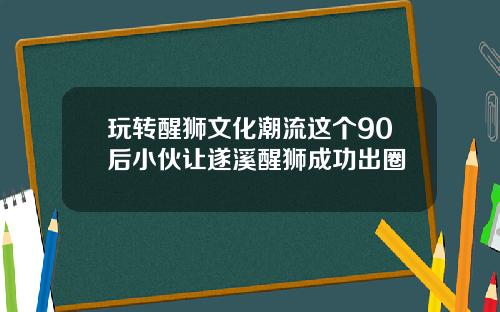 玩转醒狮文化潮流这个90后小伙让遂溪醒狮成功出圈
