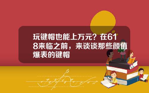 玩键帽也能上万元？在618来临之前，来谈谈那些颜值爆表的键帽