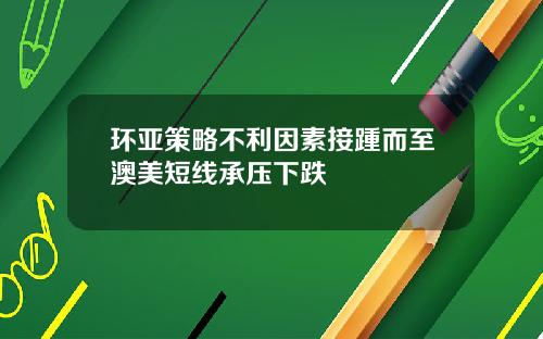 环亚策略不利因素接踵而至澳美短线承压下跌