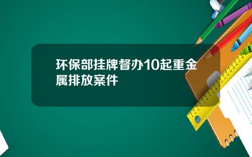 环保部挂牌督办10起重金属排放案件
