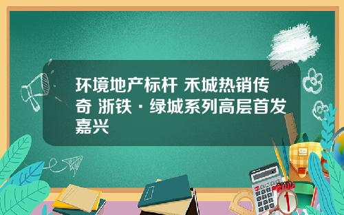 环境地产标杆 禾城热销传奇 浙铁·绿城系列高层首发嘉兴